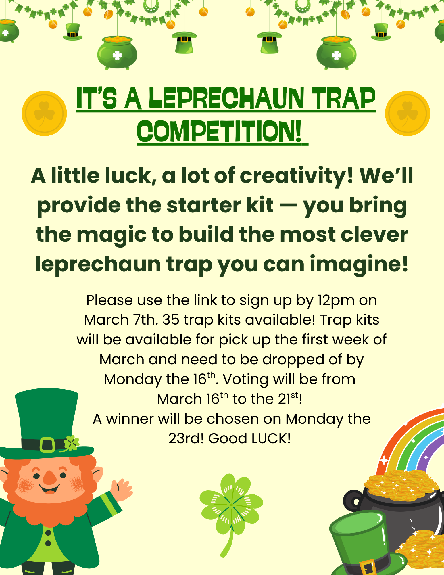 It’s A Leprechaun trap competition! A little luck, a lot of creativity! We’ll provide the starter kit — you bring the magic to build the most clever leprechaun trap you can imagine! Please use the link to sign up by 12pm on March 7th. 35 trap kits available! Trap kits will be available for pick up the first week of March and need to be dropped of by Monday the 16th. Voting will be from March 16th to the 21st! A winner will be chosen on Monday the 23rd! Good LUCK! Register athttps://www.eventbrite.com/e/1983102249211?aff=oddtdtcreator
